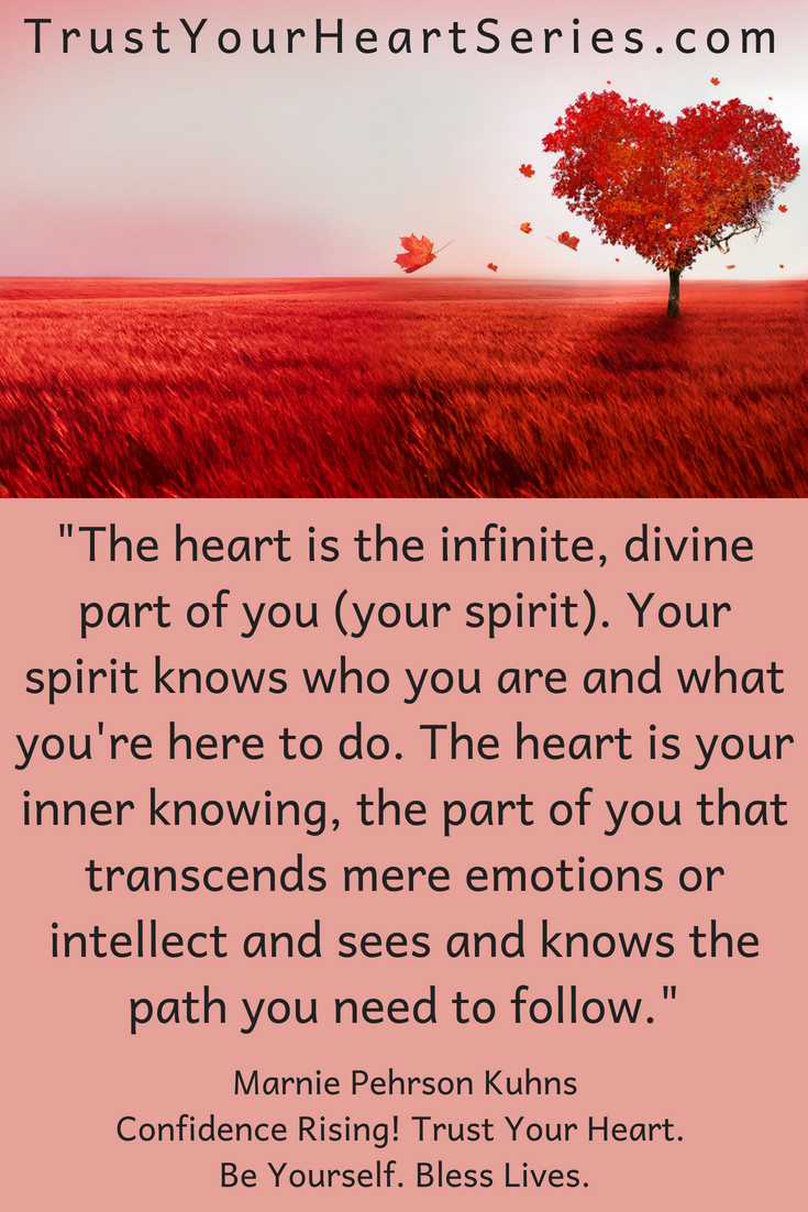 The heart is the infinite, divine part of you (your spirit. Your spirit knows how you are and what you're here to do. The heart is your inner knowing, the part of you that transcends mere emotions, ego or intellect and sees and knows the path you need to follow. Discover how to follow your heart and gain greater confidence in yourself. Get your copy of Confidence Rising today!